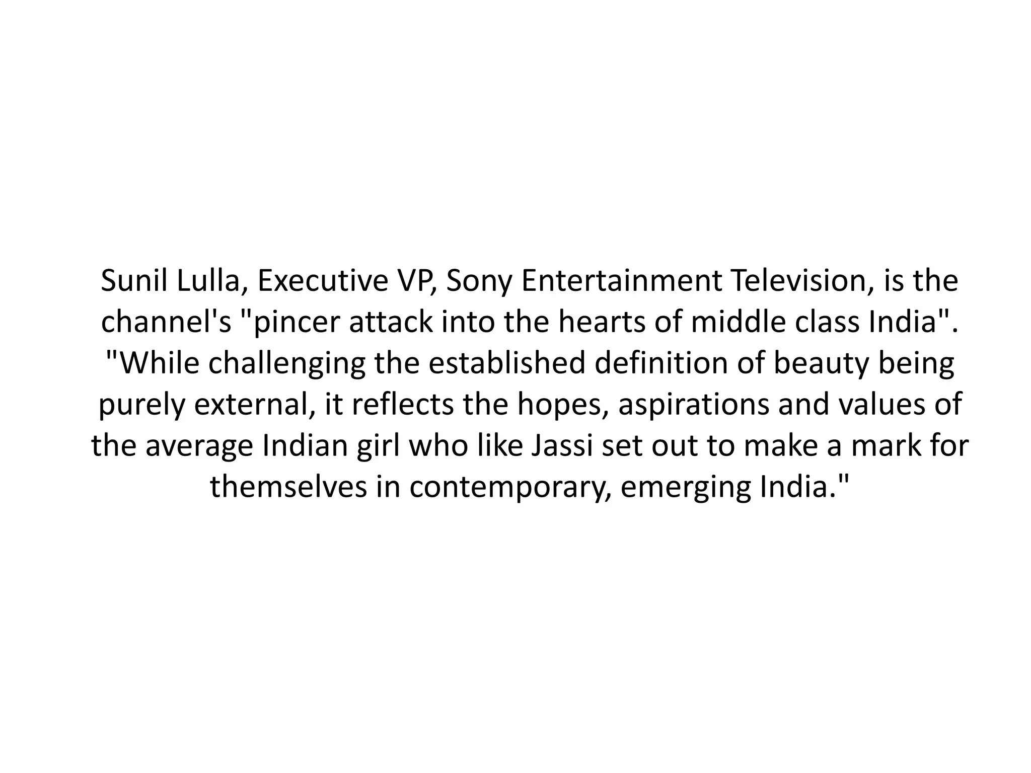 Sunil Lulla, Executive VP, Sony Entertainment Television, is the
 channel's "pincer attack into the hearts of middle class India".
 "While challenging the established definition of beauty being
 purely external, it reflects the hopes, aspirations and values of
the average Indian girl who like Jassi set out to make a mark for
         themselves in contemporary, emerging India."
 