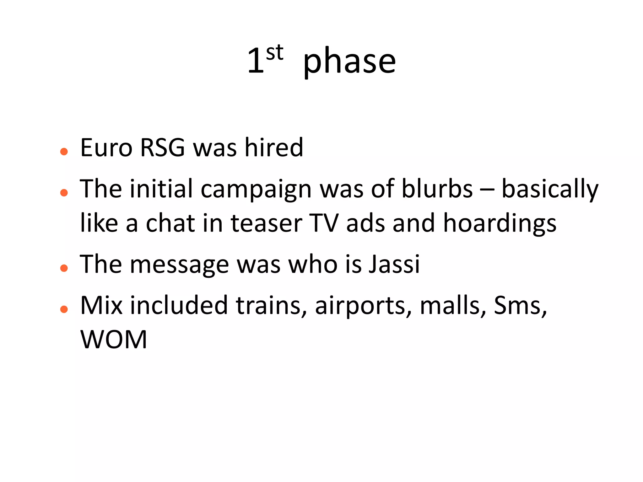 1st   phase

   Euro RSG was hired
   The initial campaign was of blurbs – basically
    like a chat in teaser TV ads and hoardings
   The message was who is Jassi
   Mix included trains, airports, malls, Sms,
    WOM
 
