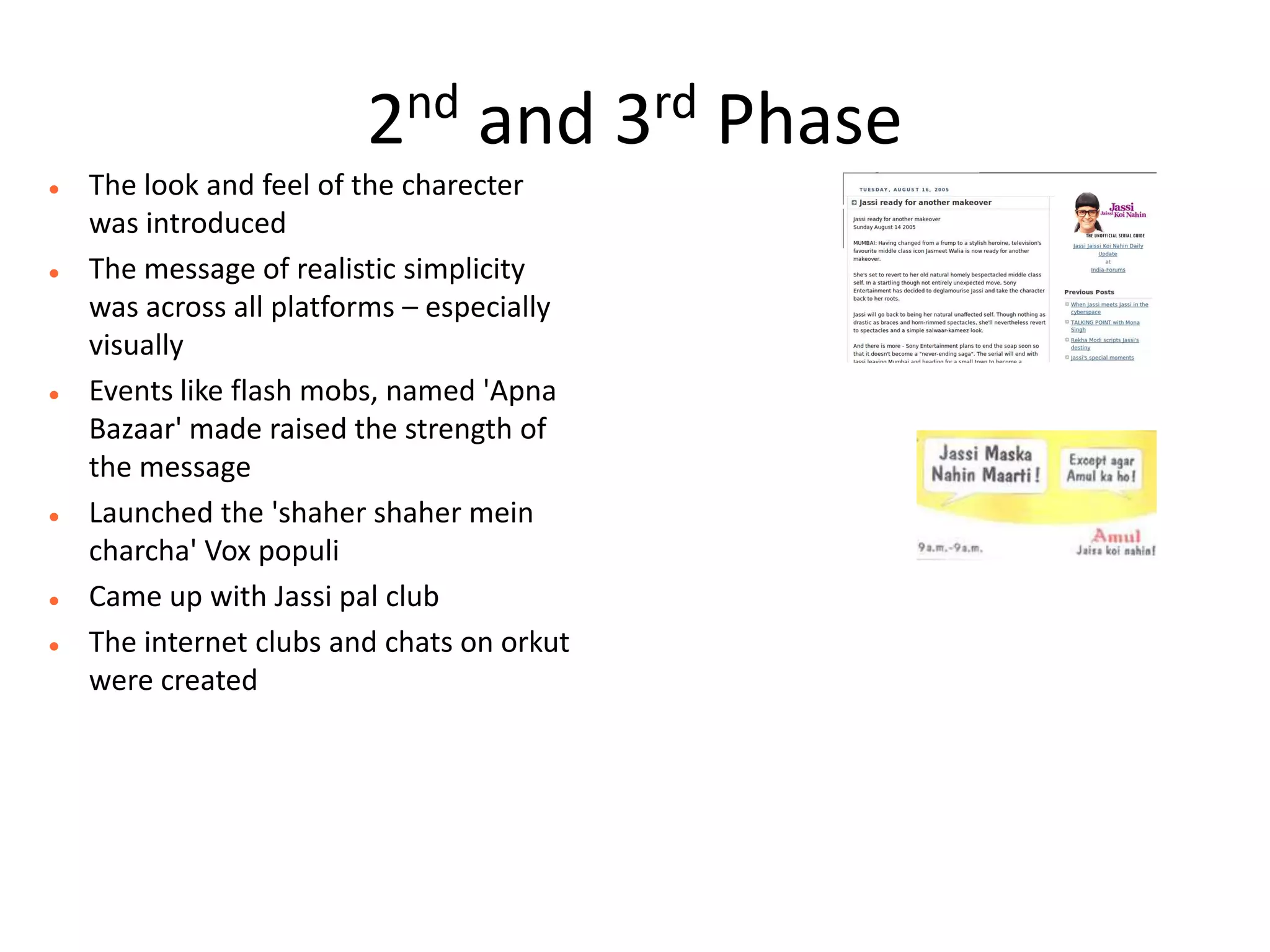 2nd     and        3 rd   Phase
   The look and feel of the charecter
    was introduced
   The message of realistic simplicity
    was across all platforms – especially
    visually
   Events like flash mobs, named 'Apna
    Bazaar' made raised the strength of
    the message
   Launched the 'shaher shaher mein
    charcha' Vox populi
   Came up with Jassi pal club
   The internet clubs and chats on orkut
    were created
 