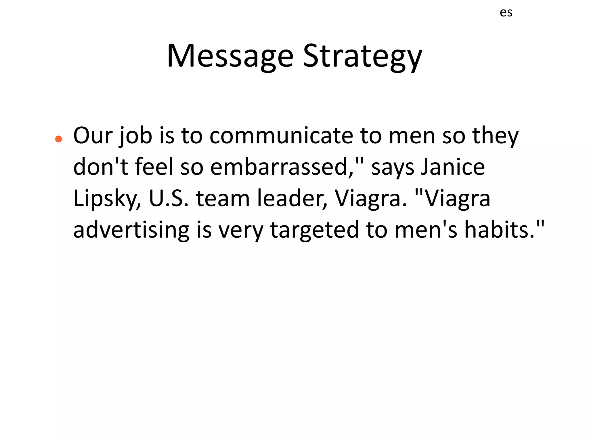 es


             Message Strategy

   Our job is to communicate to men so they
    don't feel so embarrassed," says Janice
    Lipsky, U.S. team leader, Viagra. "Viagra
    advertising is very targeted to men's habits."
 