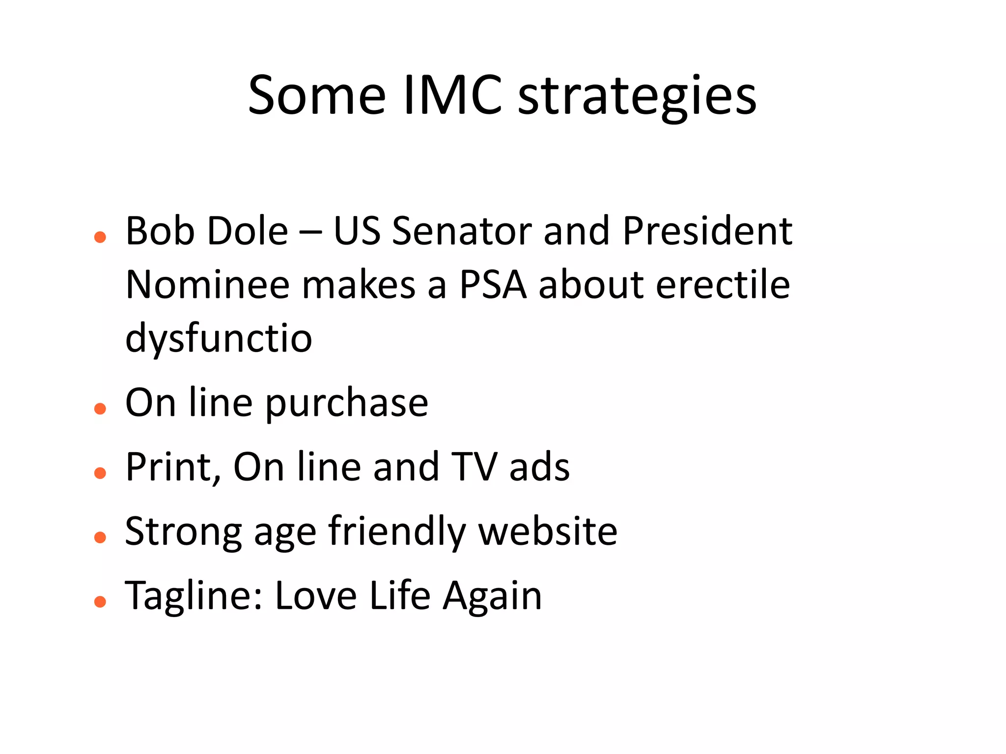 Some IMC strategies

   Bob Dole – US Senator and President
    Nominee makes a PSA about erectile
    dysfunctio
   On line purchase
   Print, On line and TV ads
   Strong age friendly website
   Tagline: Love Life Again
 