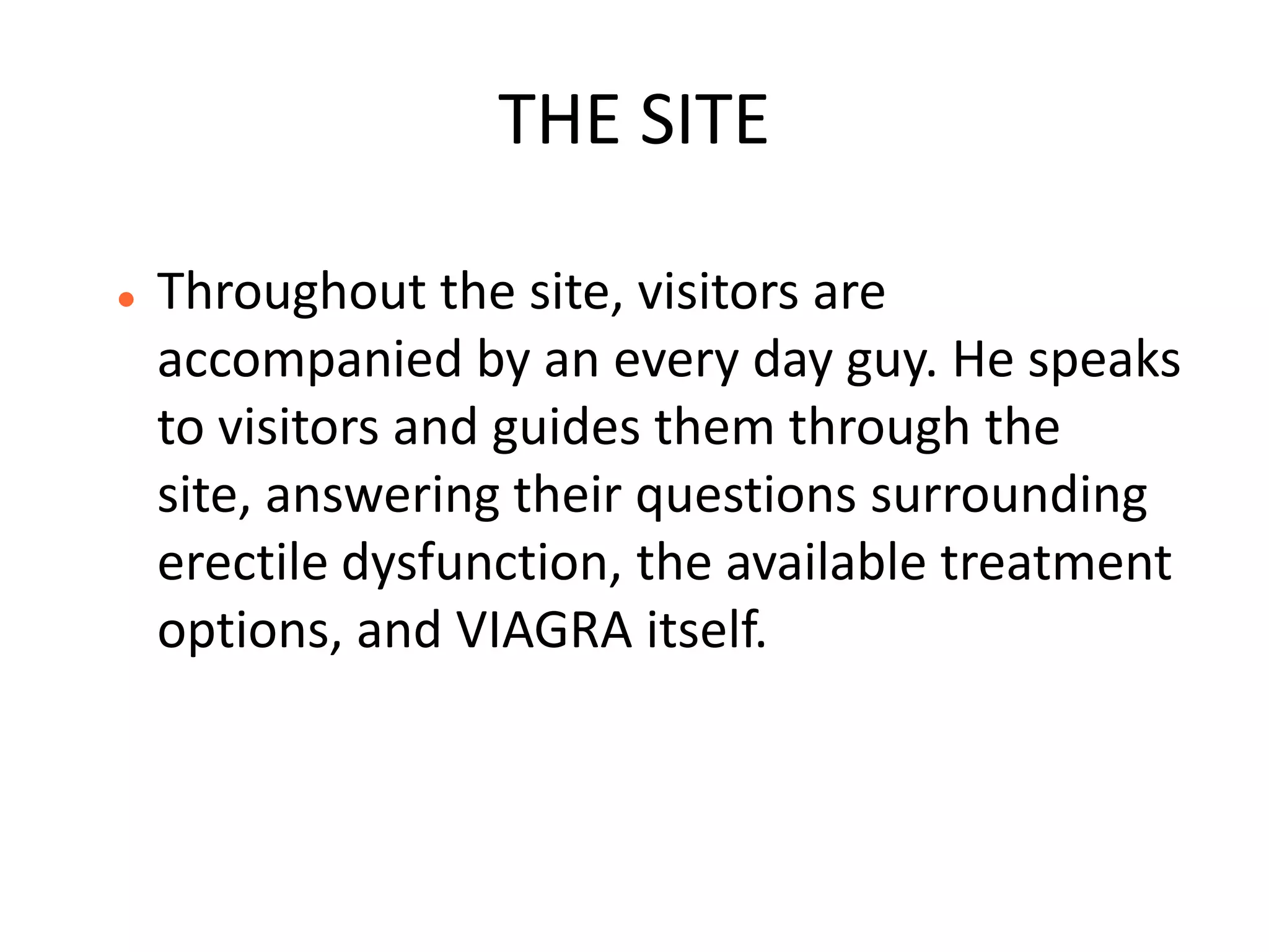 THE SITE

   Throughout the site, visitors are
    accompanied by an every day guy. He speaks
    to visitors and guides them through the
    site, answering their questions surrounding
    erectile dysfunction, the available treatment
    options, and VIAGRA itself.
 