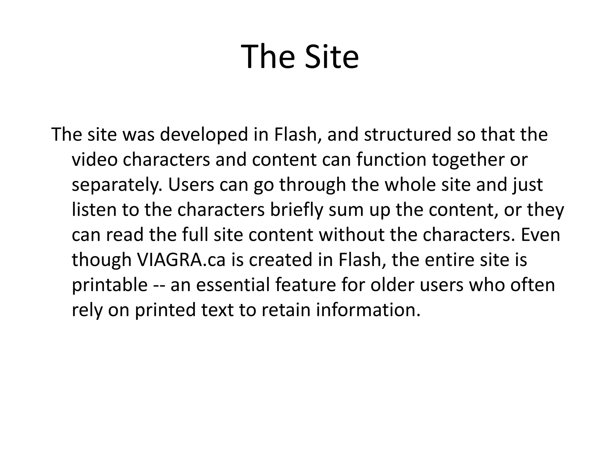 The Site
The site was developed in Flash, and structured so that the
  video characters and content can function together or
  separately. Users can go through the whole site and just
  listen to the characters briefly sum up the content, or they
  can read the full site content without the characters. Even
  though VIAGRA.ca is created in Flash, the entire site is
  printable -- an essential feature for older users who often
  rely on printed text to retain information.
 