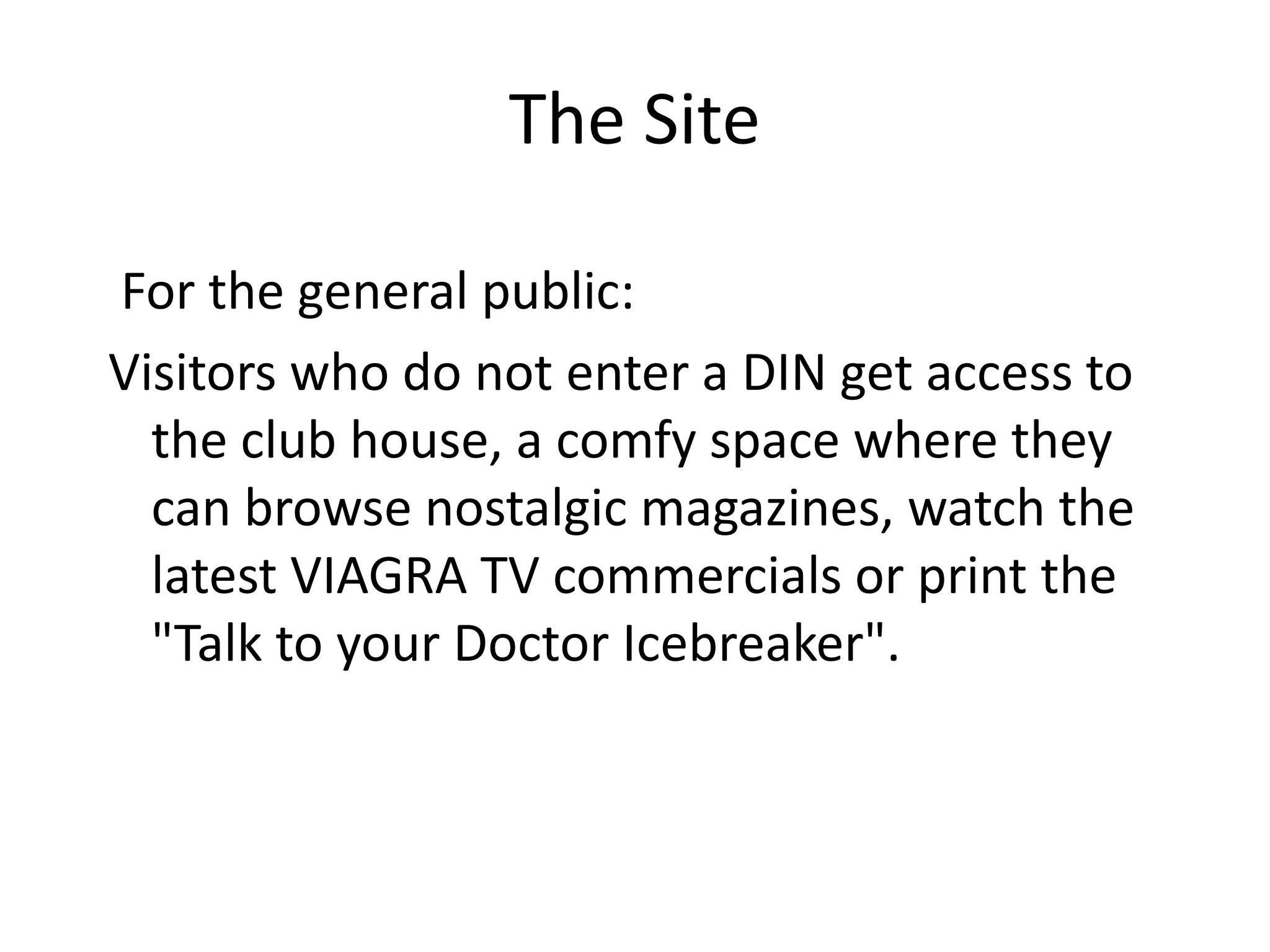 The Site

For the general public:
Visitors who do not enter a DIN get access to
  the club house, a comfy space where they
  can browse nostalgic magazines, watch the
  latest VIAGRA TV commercials or print the
  "Talk to your Doctor Icebreaker".
 