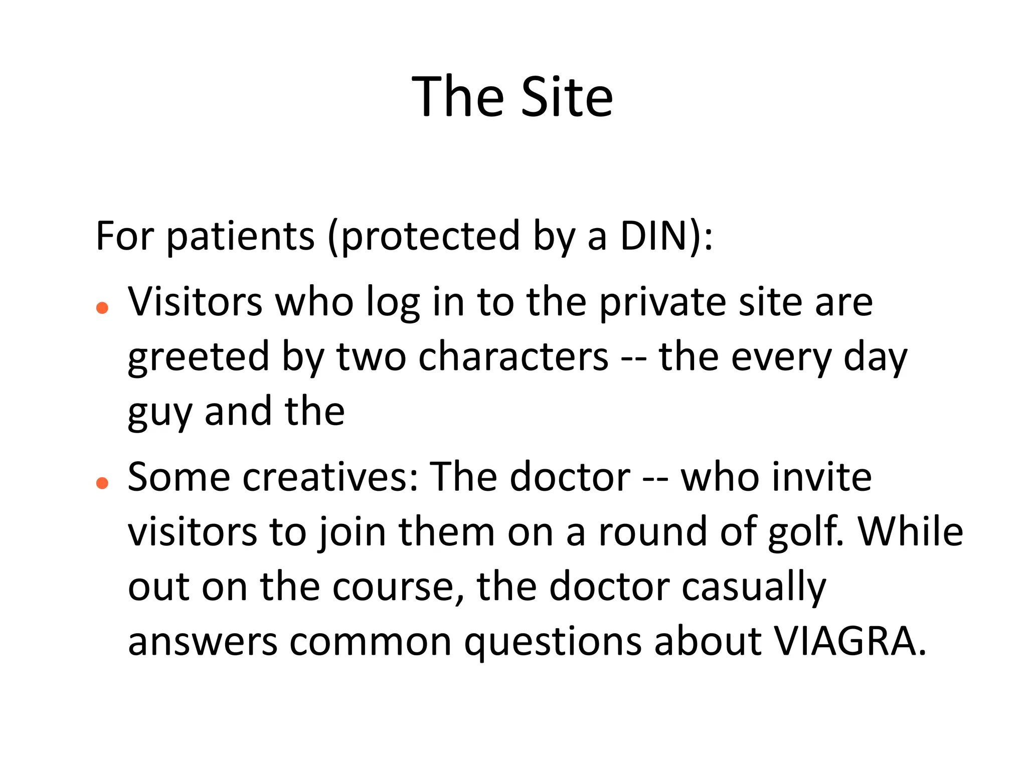 The Site

For patients (protected by a DIN):
 Visitors who log in to the private site are

  greeted by two characters -- the every day
  guy and the
 Some creatives: The doctor -- who invite

  visitors to join them on a round of golf. While
  out on the course, the doctor casually
  answers common questions about VIAGRA.
 