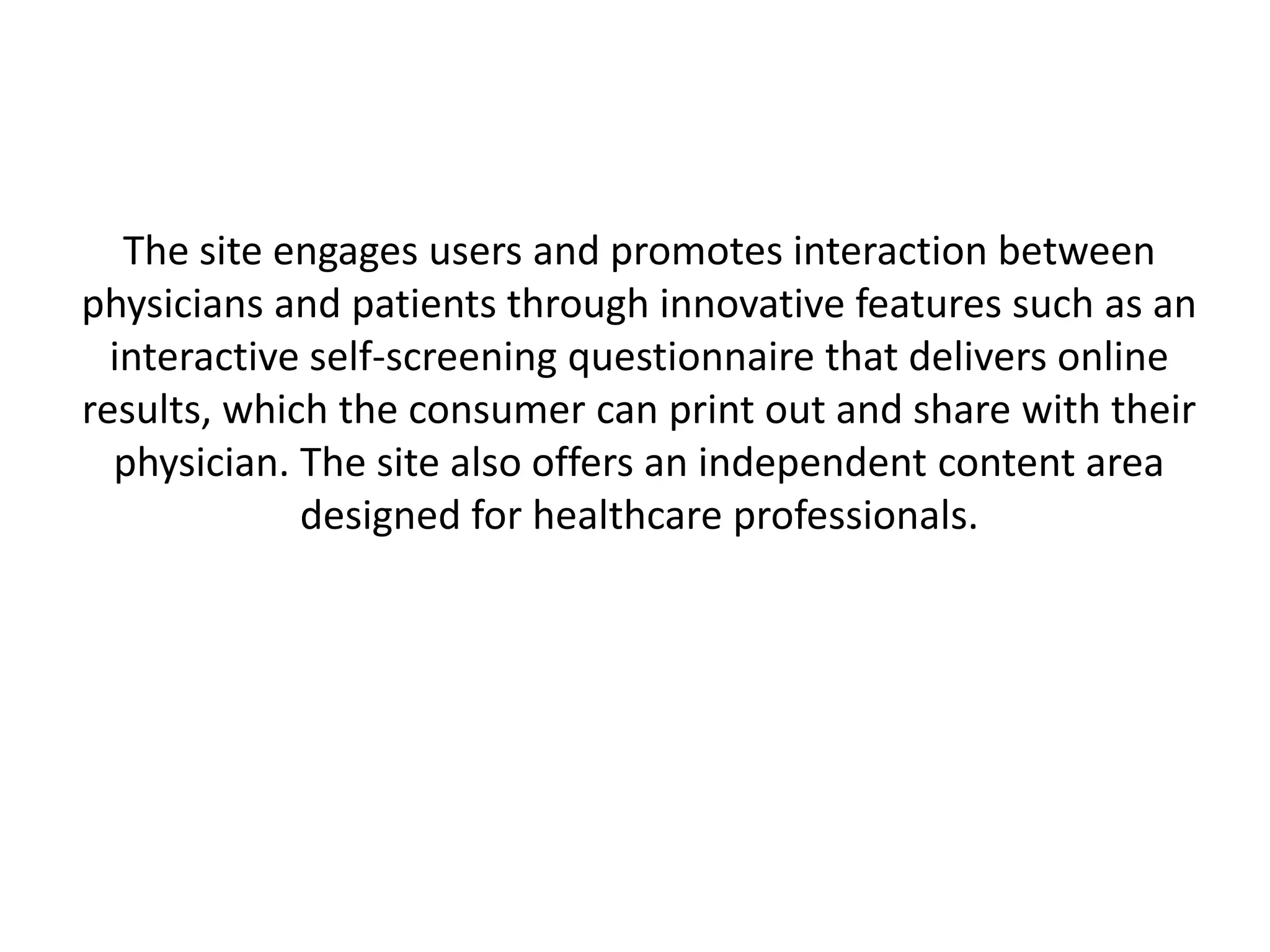 The site engages users and promotes interaction between
physicians and patients through innovative features such as an
  interactive self-screening questionnaire that delivers online
results, which the consumer can print out and share with their
  physician. The site also offers an independent content area
             designed for healthcare professionals.
 