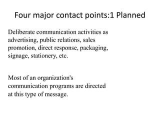 Four major contact points:1 Planned
Deliberate communication activities as
advertising, public relations, sales
promotion, direct response, packaging,
signage, stationery, etc.


Most of an organization's
communication programs are directed
at this type of message.
 