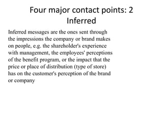 Four major contact points: 2
                  Inferred
Inferred messages are the ones sent through
the impressions the company or brand makes
on people, e.g. the shareholder's experience
with management, the employees' perceptions
of the benefit program, or the impact that the
price or place of distribution (type of store)
has on the customer's perception of the brand
or company
 