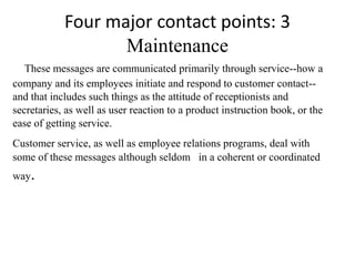 Four major contact points: 3
                   Maintenance
   These messages are communicated primarily through service--how a
company and its employees initiate and respond to customer contact--
and that includes such things as the attitude of receptionists and
secretaries, as well as user reaction to a product instruction book, or the
ease of getting service.
Customer service, as well as employee relations programs, deal with
some of these messages although seldom in a coherent or coordinated
way.
 
