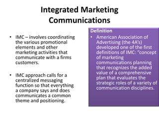 Integrated Marketing
                Communications
                                Definition
• IMC – involves coordinating   • American Association of
  the various promotional         Advertising (the 4A’s)
  elements and other              developed one of the first
  marketing activities that       definitions of IMC: “concept
  communicate with a firms        of marketing
  customers.                      communications planning
                                  that recognizes the added
• IMC approach calls for a        value of a comprehensive
  centralized messaging           plan that evaluates the
  function so that everything     strategic roles of a variety of
  a company says and does         communication disciplines.
  communicates a common
  theme and positioning.
 