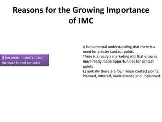 Reasons for the Growing Importance
                     of IMC

                          A fundamental understanding that there is a
                          need for greater contact points
It becomes important to   There is already a marketing mix that ensures
increase brand contacts   more ready made opportunities for contact
                          points
                          Essentially there are four major contact points:
                          Planned, inferred, maintenance and unplanned
 