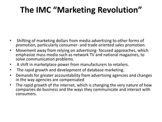 The IMC “Marketing Revolution”


•    Shifting of marketing dollars from media advertising to other forms of
    promotion, particularly consumer- and trade oriented sales promotion.
•   Movement away from relying on advertising- focused approaches, which
    emphasize mass media such as network TV and national magazines, to
    solve communication problems.
•    A shift in marketplace power from manufacturers to retailers.
•    The rapid growth and development of database marketing.
•   Demands for greater accountability from advertising agencies and changes
    in the way agencies are compensated
•   The rapid growth of the internet, which is changing the very nature of how
    companies do business and the ways they communicate and interact with
    consumers.
 