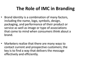 The Role of IMC in Branding
• Brand identity is a combination of many factors,
  including the name, logo, symbols, design,
  packaging, and performance of their product or
  service as well as image or type of associations
  that come to mind when consumers think about a
  brand.

• Marketers realize that there are many ways to
  contact current and prospective customers; the
  key is to find a way that delivers the message
  effectively and efficiently.
 