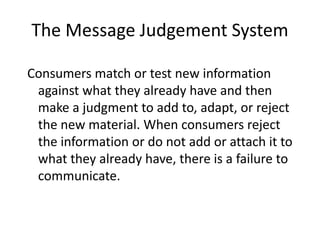 The Message Judgement System

Consumers match or test new information
 against what they already have and then
 make a judgment to add to, adapt, or reject
 the new material. When consumers reject
 the information or do not add or attach it to
 what they already have, there is a failure to
 communicate.
 
