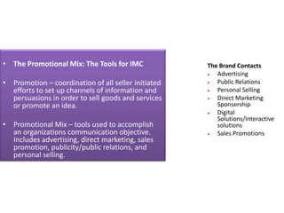 • The Promotional Mix: The Tools for IMC             The Brand Contacts
                                                       Advertising
• Promotion – coordination of all seller initiated     Public Relations
  efforts to set up channels of information and        Personal Selling
  persuasions in order to sell goods and services      Direct Marketing
  or promote an idea.                                   Sponsership
                                                       Digital
                                                        Solutions/Interactive
• Promotional Mix – tools used to accomplish            solutions
  an organizations communication objective.            Sales Promotions
  Includes advertising, direct marketing, sales
  promotion, publicity/public relations, and
  personal selling.
 