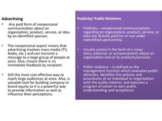 Advertising                                   Publicity/ Public Relations
• Any paid form of nonpersonal
    communication about an                    •   Publicity – nonpersonal communications
    organization, product, service, or idea       regarding an organization, product, service, or
    by an identified sponsor.                     idea not directly paid for or run under
                                                  indentified sponsorship.
•   The nonpersonal aspect means that
    advertising involves mass media (TV,      •   Usually comes in the form of a news
    Radio, etc.) and can transmit a               story, editorial, or announcement about an
    message to a large group of people at         organization and or its products/services.
    once. Also, means there is no
    immediate feedback by recipient.          •   Public relations – is defined as the
                                                  management function which evaluates public
•   Still the most cost effective way to          attitudes, identifies the policies and
    reach large audiences at once. Also, is       procedures of an individual or organization
    valuable tool for building company or         with the public interest, and executes a
    brand equity as it is a powerful way          program of action to earn public
    to provide information as well as             understanding and acceptance.
    influence their perceptions.
 