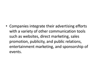 • Companies integrate their advertising efforts
  with a variety of other communication tools
  such as websites, direct marketing, sales
  promotion, publicity, and public relations,
  entertainment marketing, and sponsorship of
  events.
 