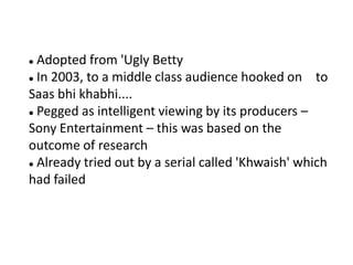  Adopted from 'Ugly Betty
 In 2003, to a middle class audience hooked on     to
Saas bhi khabhi....
 Pegged as intelligent viewing by its producers –

Sony Entertainment – this was based on the
outcome of research
 Already tried out by a serial called 'Khwaish' which

had failed
 