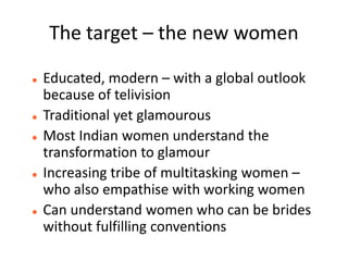 The target – the new women

   Educated, modern – with a global outlook
    because of telivision
   Traditional yet glamourous
   Most Indian women understand the
    transformation to glamour
   Increasing tribe of multitasking women –
    who also empathise with working women
   Can understand women who can be brides
    without fulfilling conventions
 