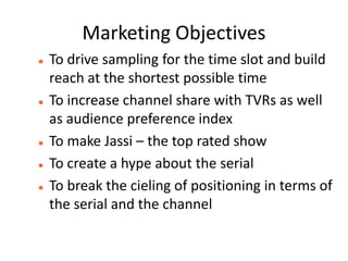Marketing Objectives
   To drive sampling for the time slot and build
    reach at the shortest possible time
   To increase channel share with TVRs as well
    as audience preference index
   To make Jassi – the top rated show
   To create a hype about the serial
   To break the cieling of positioning in terms of
    the serial and the channel
 