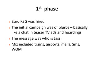 1st   phase

   Euro RSG was hired
   The initial campaign was of blurbs – basically
    like a chat in teaser TV ads and hoardings
   The message was who is Jassi
   Mix included trains, airports, malls, Sms,
    WOM
 