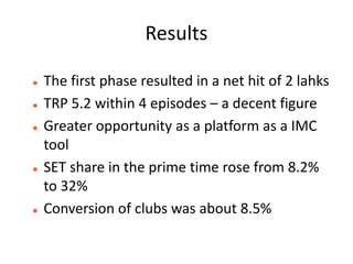 Results

   The first phase resulted in a net hit of 2 lahks
   TRP 5.2 within 4 episodes – a decent figure
   Greater opportunity as a platform as a IMC
    tool
   SET share in the prime time rose from 8.2%
    to 32%
   Conversion of clubs was about 8.5%
 