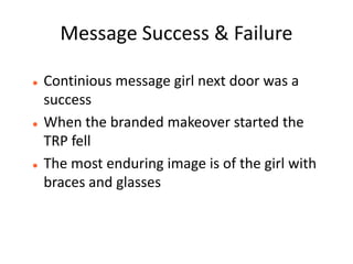 Message Success & Failure

   Continious message girl next door was a
    success
   When the branded makeover started the
    TRP fell
   The most enduring image is of the girl with
    braces and glasses
 