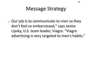 es


             Message Strategy

   Our job is to communicate to men so they
    don't feel so embarrassed," says Janice
    Lipsky, U.S. team leader, Viagra. "Viagra
    advertising is very targeted to men's habits."
 