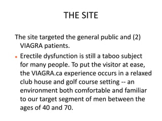 THE SITE

The site targeted the general public and (2)
  VIAGRA patients.
 Erectile dysfunction is still a taboo subject

  for many people. To put the visitor at ease,
  the VIAGRA.ca experience occurs in a relaxed
  club house and golf course setting -- an
  environment both comfortable and familiar
  to our target segment of men between the
  ages of 40 and 70.
 