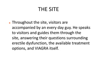 THE SITE

   Throughout the site, visitors are
    accompanied by an every day guy. He speaks
    to visitors and guides them through the
    site, answering their questions surrounding
    erectile dysfunction, the available treatment
    options, and VIAGRA itself.
 
