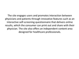 The site engages users and promotes interaction between
physicians and patients through innovative features such as an
  interactive self-screening questionnaire that delivers online
results, which the consumer can print out and share with their
  physician. The site also offers an independent content area
             designed for healthcare professionals.
 