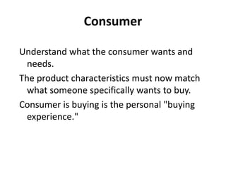 Consumer

Understand what the consumer wants and
  needs.
The product characteristics must now match
  what someone specifically wants to buy.
Consumer is buying is the personal "buying
  experience."
 