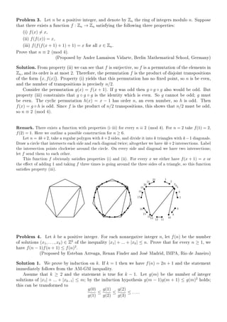 Problem 3. Let n be a positive integer, and denote by Zn the ring of integers modulo n. Suppose
that there exists a function f : Zn → Zn satisfying the following three properties:
(i) f(x) = x,
(ii) f(f(x)) = x,
(iii) f(f(f(x + 1) + 1) + 1) = x for all x ∈ Zn.
Prove that n ≡ 2 (mod 4).
(Proposed by Ander Lamaison Vidarte, Berlin Mathematical School, Germany)
Solution. From property (ii) we can see that f is surjective, so f is a permutation of the elements in
Zn, and its order is at most 2. Therefore, the permutation f is the product of disjoint transpositions
of the form x, f(x) . Property (i) yields that this permutation has no xed point, so n is be even,
and the number of transpositions is precisely n/2.
Consider the permutation g(x) = f(x + 1). If g was odd then g ◦ g ◦ g also would be odd. But
property (iii) constraints that g ◦ g ◦ g is the identity which is even. So g cannot be odd; g must
be even. The cyclic permutation h(x) = x − 1 has order n, an even number, so h is odd. Then
f(x) = g ◦ h is odd. Since f is the product of n/2 transpositions, this shows that n/2 must be odd,
so n ≡ 2 (mod 4).
Remark. There exists a function with properties (iiii) for every n ≡ 2 (mod 4). For n = 2 take f(1) = 2,
f(2) = 1. Here we outline a possible construction for n ≥ 6.
Let n = 4k+2, take a regular polygon with k+2 sides, and divide it into k triangles with k−1 diagonals.
Draw a circle that intersects each side and each diagonal twice; altogether we have 4k+2 intersections. Label
the intersection points clockwise around the circle. On every side and diagonal we have two intersections;
let f send them to each other.
This function f obviously satises properties (i) and (ii). For every x we either have f(x + 1) = x or
the eect of adding 1 and taking f three times is going around the three sides of a triangle, so this function
satises property (iii).
Problem 4. Let k be a positive integer. For each nonnegative integer n, let f(n) be the number
of solutions (x1, . . . , xk) ∈ Zk
of the inequality |x1| + ... + |xk| ≤ n. Prove that for every n ≥ 1, we
have f(n − 1)f(n + 1) ≤ f(n)2
.
(Proposed by Esteban Arreaga, Renan Finder and José Madrid, IMPA, Rio de Janeiro)
Solution 1. We prove by induction on k. If k = 1 then we have f(n) = 2n + 1 and the statement
immediately follows from the AM-GM inequality.
Assume that k ≥ 2 and the statement is true for k − 1. Let g(m) be the number of integer
solutions of |x1| + ... + |xk−1| ≤ m; by the induction hypothesis g(m − 1)g(m + 1) ≤ g(m)2
holds;
this can be transformed to
g(0)
g(1)
≤
g(1)
g(2)
≤
g(2)
g(3)
≤ . . . .
 