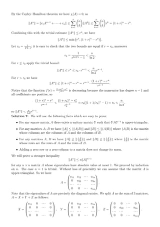 By the CayleyHamilton theorem we have χ(A) = 0, so
An
= c1An−1
+ · · · + cn ≤
n
k=1
n
k
Ak
≤
n
k=1
n
k
rk
= (1 + r)n
− rn
.
Combining this with the trivial estimate An
≤ rn
, we have
An
≤ min rn
, (1 + r)n
− rn
) .
Let r0 = 1
n√
2−1
; it is easy to check that the two bounds are equal if r = r0, moreover
r0 =
1
eln 2/n − 1

n
ln 2
.
For r ≤ r0 apply the trivial bound:
An
≤ rn
≤ r0 · rn−1

n
ln 2
rn−1
.
For r  r0 we have
An
≤ (1 + r)n
− rn
= rn−1
·
(1 + r)n
− rn
rn−1
.
Notice that the function f(r) = (1+r)n−rn
rn−1 is decreasing because the numerator has degree n − 1 and
all coecients are positive, so
(1 + r)n
− rn
rn−1

(1 + r0)n
− rn
0
rn−1
0
= r0 (1 + 1/r0)n
− 1) = r0 
n
ln 2
,
so An
 n
ln 2
rn−1
.
Solution 2. We will use the following facts which are easy to prove:
• For any square matrix A there exists a unitary matrix U such that UAU−1
is upper-triangular.
• For any matrices A, B we have A ≤ (A|B) and B ≤ (A|B) where (A|B) is the matrix
whose columns are the columns of A and the columns of B.
• For any matrices A, B we have A ≤ A
B
and B ≤ A
B
where A
B
is the matrix
whose rows are the rows of A and the rows of B.
• Adding a zero row or a zero column to a matrix does not change its norm.
We will prove a stronger inequality
An
≤ n A n−1
for any n × n matrix A whose eigenvalues have absolute value at most 1. We proceed by induction
on n. The case n = 1 is trivial. Without loss of generality we can assume that the matrix A is
upper-triangular. So we have
A =




a11 a12 · · · a1n
0 a22 · · · a2n
· · · · · · · · ·
0 0 · · · ann



 .
Note that the eigenvalues of A are precisely the diagonal entries. We split A as the sum of 3 matrices,
A = X + Y + Z as follows:
X =




a11 0 · · · 0
0 0 · · · 0
· · · · · · · · ·
0 0 · · · 0



 , Y =




0 a12 · · · a1n
0 0 · · · 0
· · · · · · · · ·
0 0 · · · 0



 , Z =




0 0 · · · 0
0 a22 · · · a2n
· · · · · · · · ·
0 0 · · · ann



 .
 