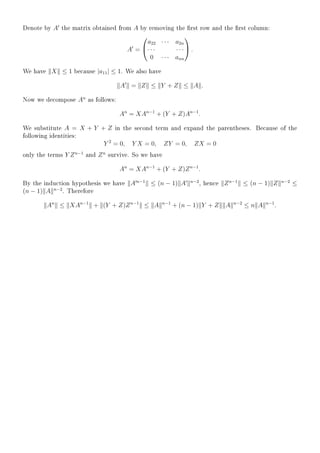 Denote by A the matrix obtained from A by removing the rst row and the rst column:
A =


a22 · · · a2n
· · · · · ·
0 · · · ann

 .
We have X ≤ 1 because |a11| ≤ 1. We also have
A = Z ≤ Y + Z ≤ A .
Now we decompose An
as follows:
An
= XAn−1
+ (Y + Z)An−1
.
We substitute A = X + Y + Z in the second term and expand the parentheses. Because of the
following identities:
Y 2
= 0, Y X = 0, ZY = 0, ZX = 0
only the terms Y Zn−1
and Zn
survive. So we have
An
= XAn−1
+ (Y + Z)Zn−1
.
By the induction hypothesis we have A n−1
≤ (n − 1) A n−2
, hence Zn−1
≤ (n − 1) Z n−2
≤
(n − 1) A n−2
. Therefore
An
≤ XAn−1
+ (Y + Z)Zn−1
≤ A n−1
+ (n − 1) Y + Z A n−2
≤ n A n−1
.
 