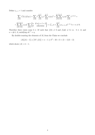 Dene cn−1 = 1 and consider
z∈M
z2
f(z)f(ηz) =
z∈M
z2
n−1
j=0
cjzj
n−1
=0
c (ηz) =
n−1
j=0
n−1
=0
cjc η
z∈M
zj+ +2
=
=
n−1
j=0
n−1
=0
cjc η
z∈M
n if n|j + + 2
0 otherwise
= c2
n−1n +
n−2
j=0
cjcn−2−jηn−2−j
n = n = 0.
Therefore there exists some b ∈ M such that f(b) = 0 and f(ηb) = 0, i.e. b ∈ A, and
a = ηb ∈ A, satisfying ab−1
= η.
By double-counting the elements of M, from the Claim we conclude
|A| |A| − 1 ≥ M  {1} = n − 1 ≥ k2
− 3k + 3  (k − 1)(k − 2)
which shows |A|  k − 1.
4
 