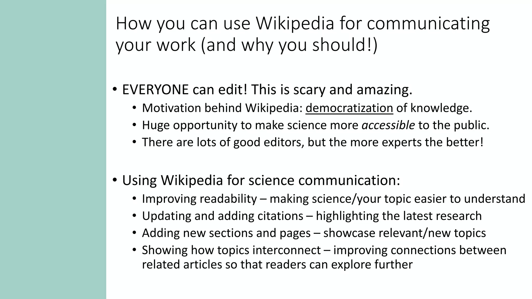 How you can use Wikipedia for communicating
your work (and why you should!)
• EVERYONE can edit! This is scary and amazing.
• Motivation behind Wikipedia: democratization of knowledge.
• Huge opportunity to make science more accessible to the public.
• There are lots of good editors, but the more experts the better!
• Using Wikipedia for science communication:
• Improving readability – making science/your topic easier to understand
• Updating and adding citations – highlighting the latest research
• Adding new sections and pages – showcase relevant/new topics
• Showing how topics interconnect – improving connections between
related articles so that readers can explore further
 