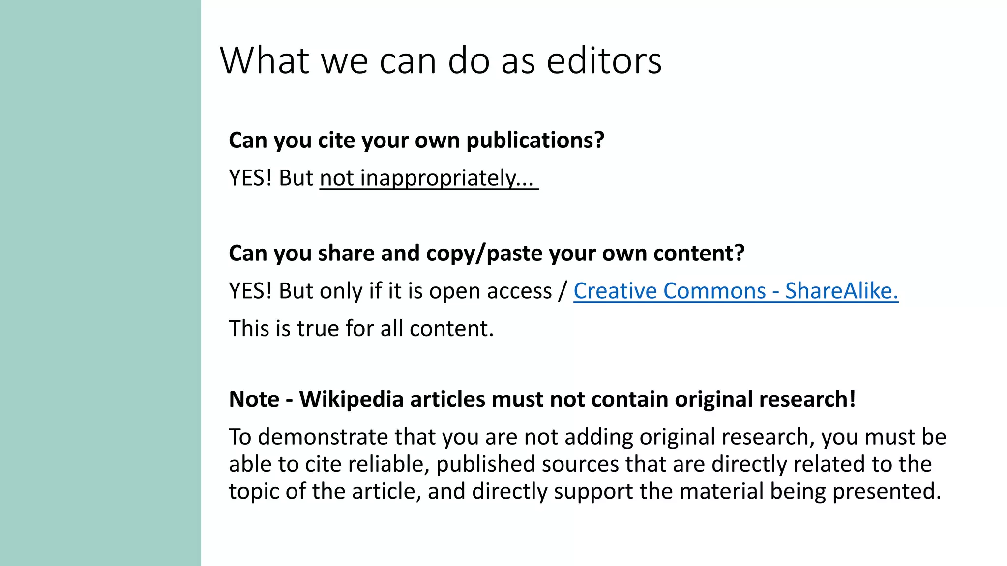 What we can do as editors
Can you cite your own publications?
YES! But not inappropriately...
Can you share and copy/paste your own content?
YES! But only if it is open access / Creative Commons - ShareAlike.
This is true for all content.
Note - Wikipedia articles must not contain original research!
To demonstrate that you are not adding original research, you must be
able to cite reliable, published sources that are directly related to the
topic of the article, and directly support the material being presented.
 