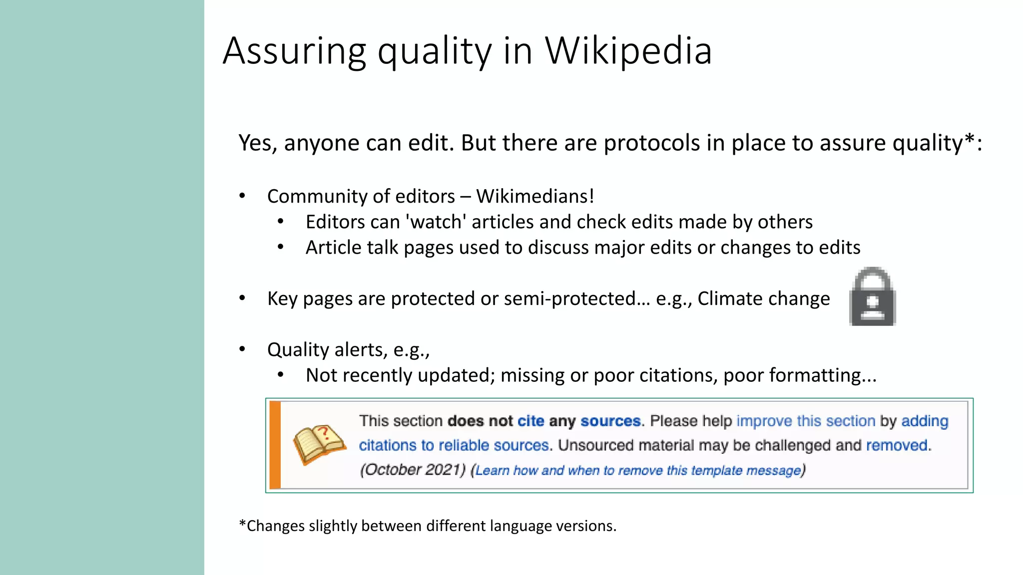 Assuring quality in Wikipedia
Yes, anyone can edit. But there are protocols in place to assure quality*:
• Community of editors – Wikimedians!
• Editors can 'watch' articles and check edits made by others
• Article talk pages used to discuss major edits or changes to edits
• Key pages are protected or semi-protected… e.g., Climate change
• Quality alerts, e.g.,
• Not recently updated; missing or poor citations, poor formatting...
*Changes slightly between different language versions.
 