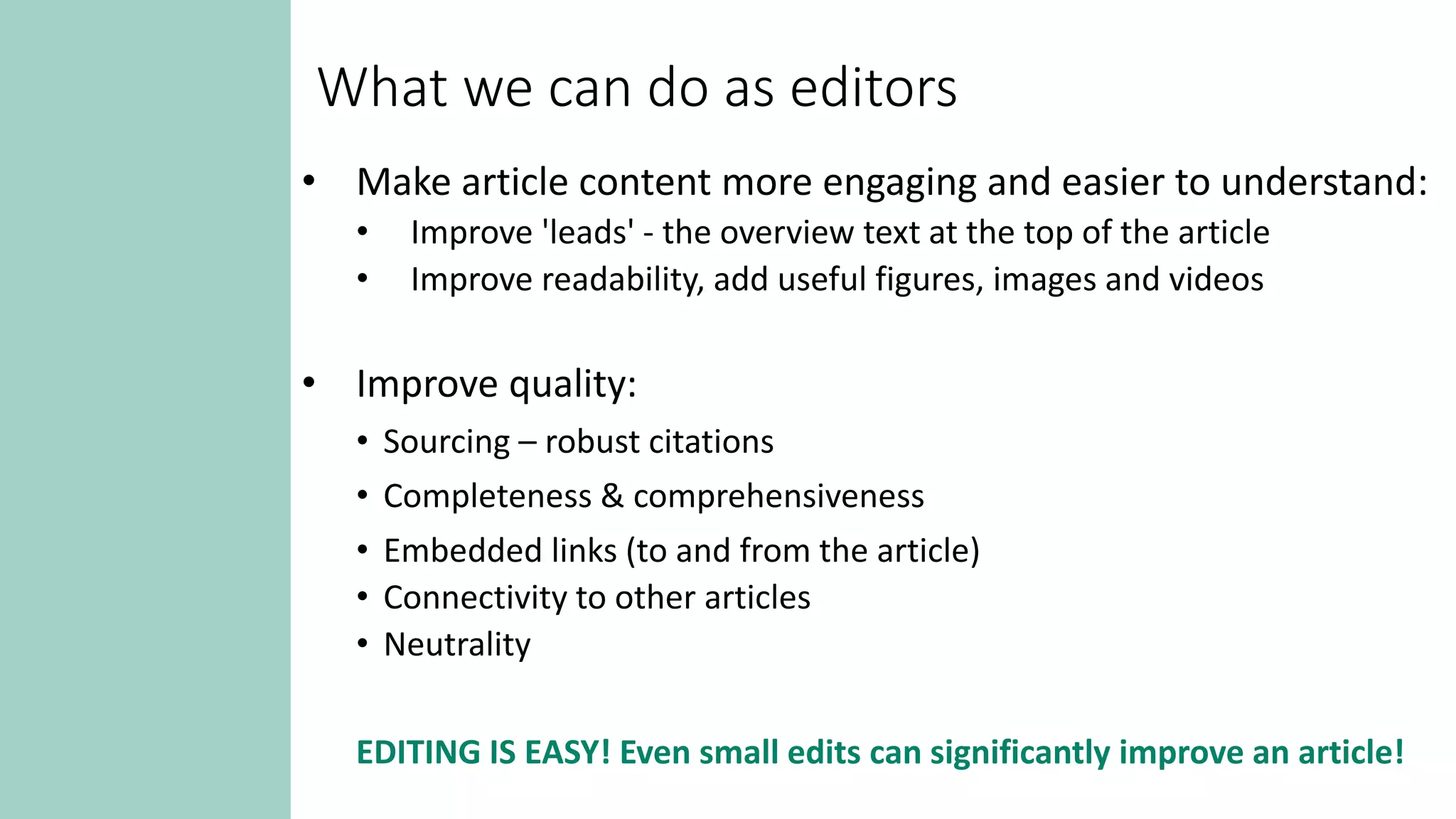 What we can do as editors
• Make article content more engaging and easier to understand:
• Improve 'leads' - the overview text at the top of the article
• Improve readability, add useful figures, images and videos
• Improve quality:
• Sourcing – robust citations
• Completeness & comprehensiveness
• Embedded links (to and from the article)
• Connectivity to other articles
• Neutrality
EDITING IS EASY! Even small edits can significantly improve an article!
 