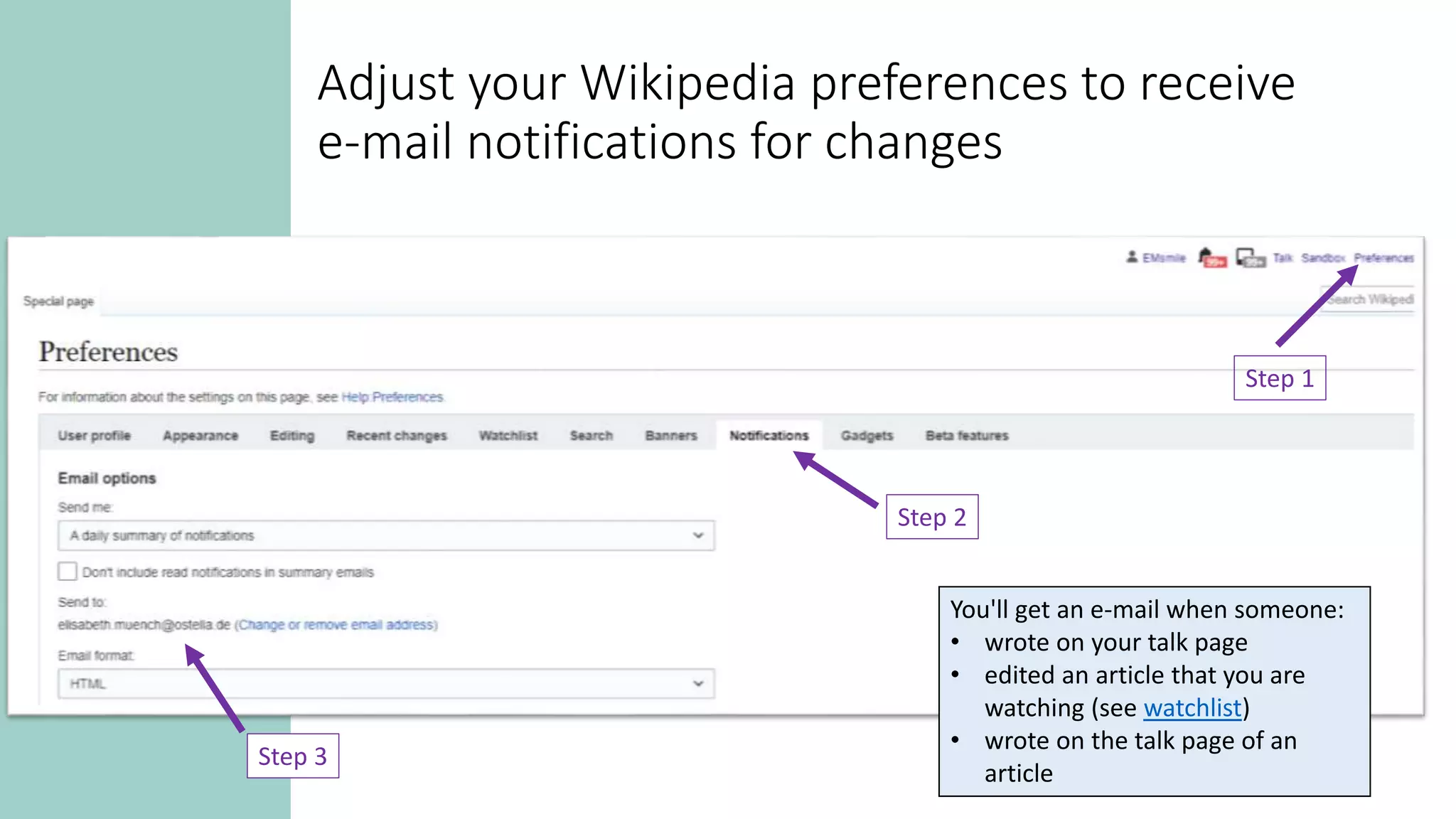 Adjust your Wikipedia preferences to receive
e-mail notifications for changes
Step 1
Step 2
Step 3
You'll get an e-mail when someone:
• wrote on your talk page
• edited an article that you are
watching (see watchlist)
• wrote on the talk page of an
article
 