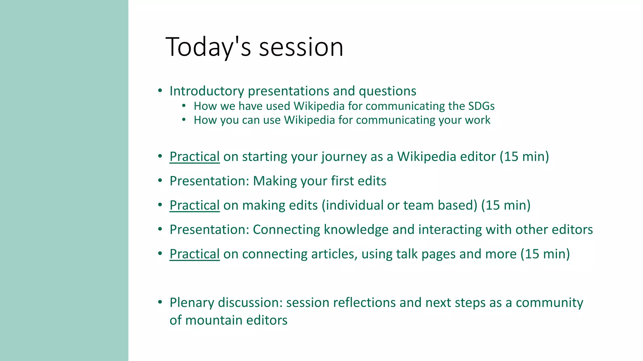 Today's session
• Introductory presentations and questions
• How we have used Wikipedia for communicating the SDGs
• How you can use Wikipedia for communicating your work
• Practical on starting your journey as a Wikipedia editor (15 min)
• Presentation: Making your first edits
• Practical on making edits (individual or team based) (15 min)
• Presentation: Connecting knowledge and interacting with other editors
• Practical on connecting articles, using talk pages and more (15 min)
• Plenary discussion: session reflections and next steps as a community
of mountain editors
 