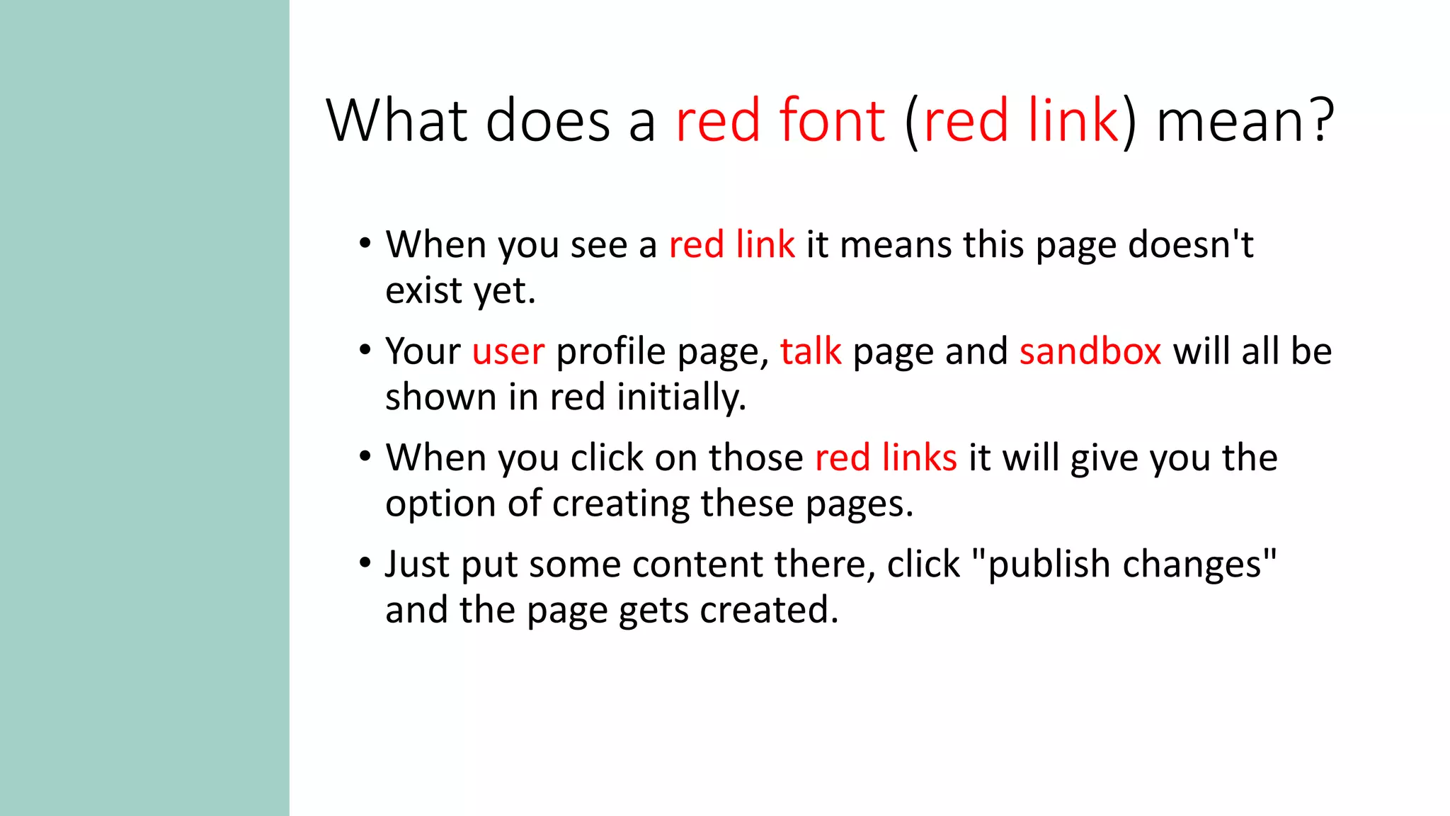 What does a red font (red link) mean?
• When you see a red link it means this page doesn't
exist yet.
• Your user profile page, talk page and sandbox will all be
shown in red initially.
• When you click on those red links it will give you the
option of creating these pages.
• Just put some content there, click "publish changes"
and the page gets created.
 
