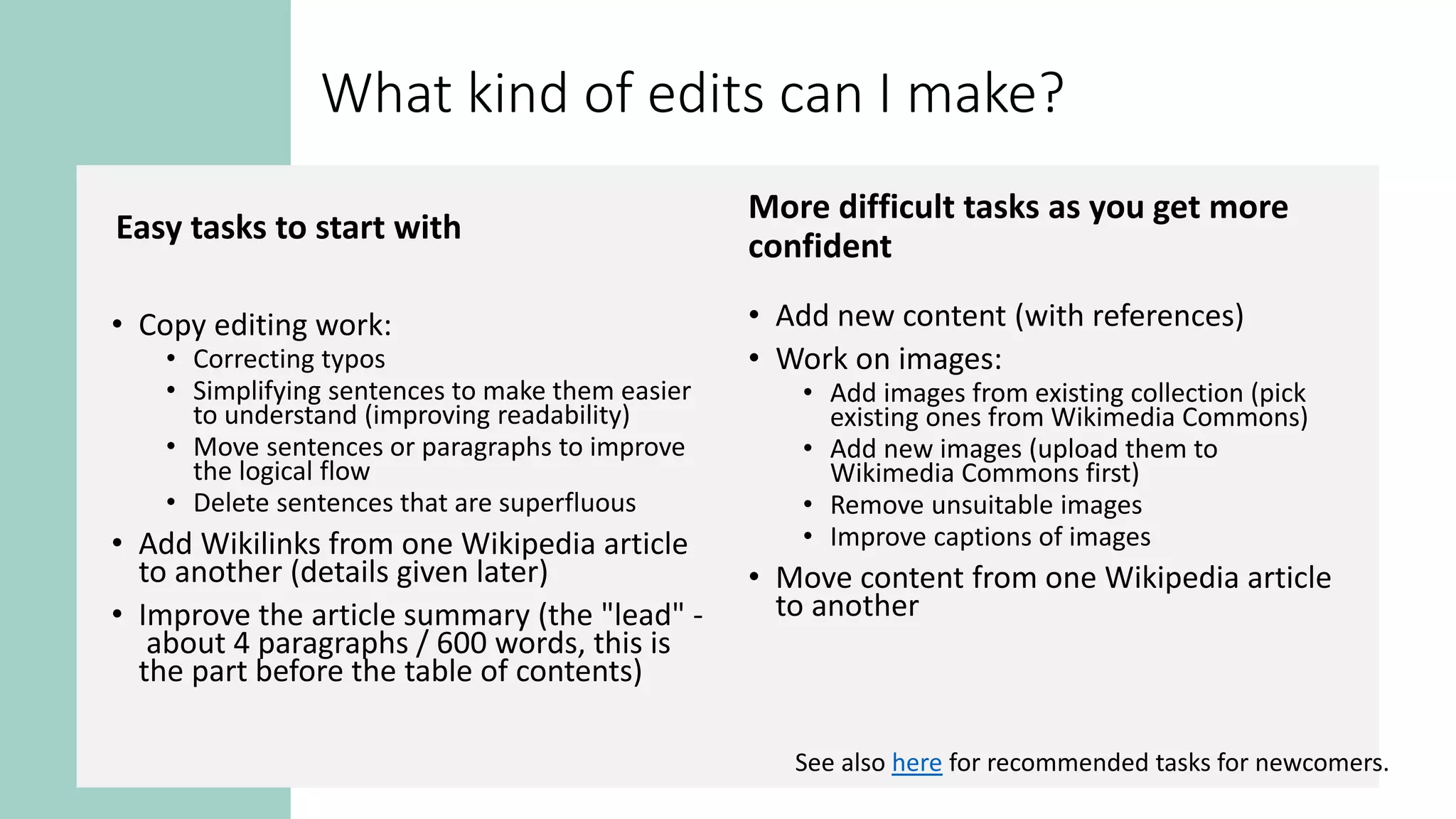 What kind of edits can I make?
Easy tasks to start with
• Copy editing work:
• Correcting typos
• Simplifying sentences to make them easier
to understand (improving readability)
• Move sentences or paragraphs to improve
the logical flow
• Delete sentences that are superfluous
• Add Wikilinks from one Wikipedia article
to another (details given later)
• Improve the article summary (the "lead" -
about 4 paragraphs / 600 words, this is
the part before the table of contents)
More difficult tasks as you get more
confident
• Add new content (with references)
• Work on images:
• Add images from existing collection (pick
existing ones from Wikimedia Commons)
• Add new images (upload them to
Wikimedia Commons first)
• Remove unsuitable images
• Improve captions of images
• Move content from one Wikipedia article
to another
See also here for recommended tasks for newcomers.
 