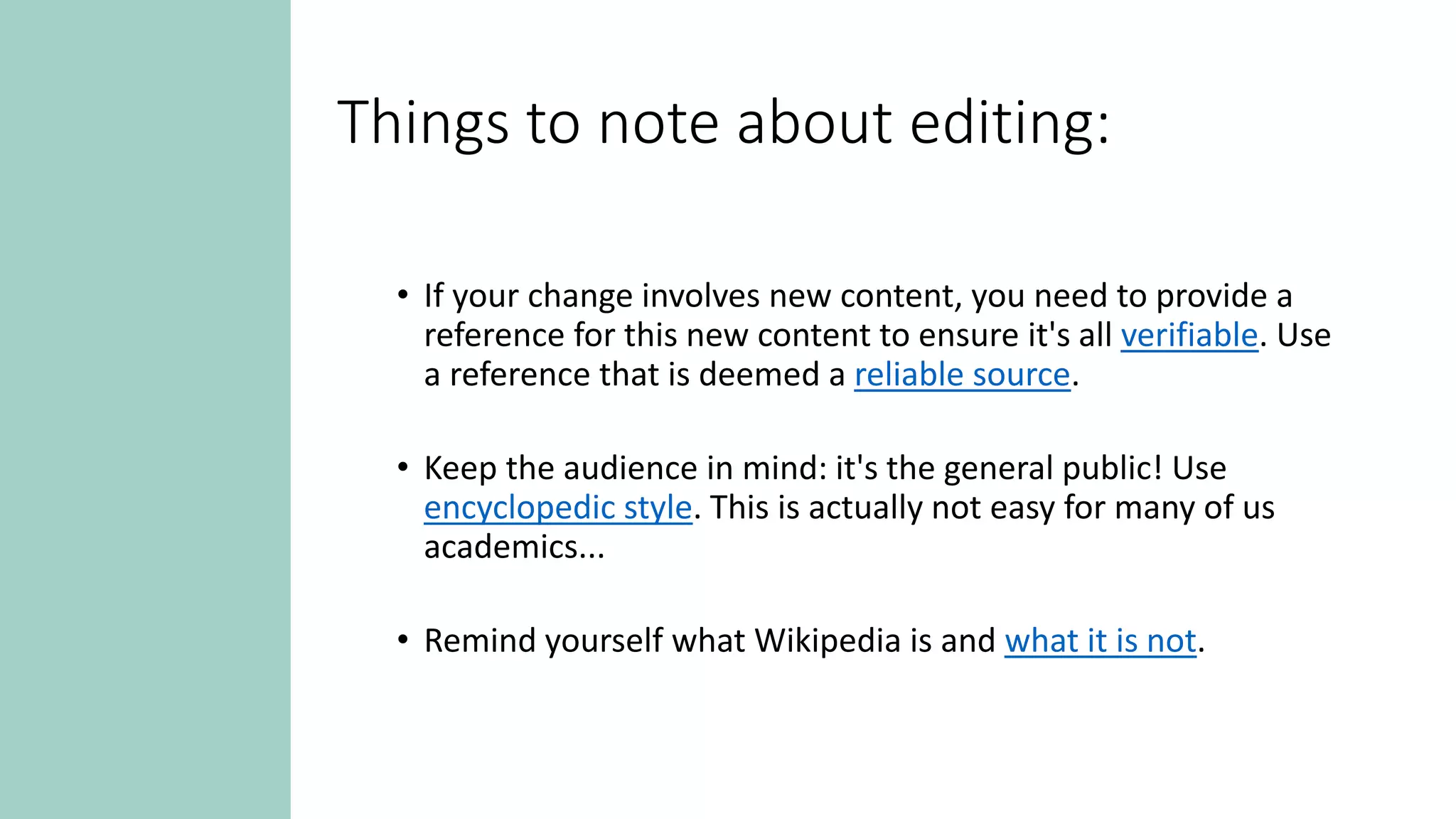 Things to note about editing:
• If your change involves new content, you need to provide a
reference for this new content to ensure it's all verifiable. Use
a reference that is deemed a reliable source.
• Keep the audience in mind: it's the general public! Use
encyclopedic style. This is actually not easy for many of us
academics...
• Remind yourself what Wikipedia is and what it is not.
 