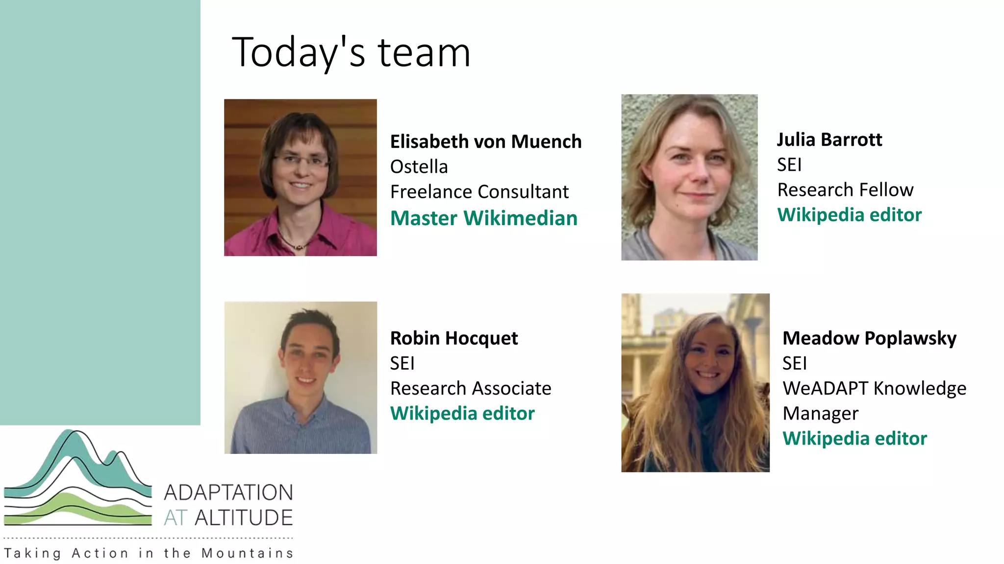 Today's team
Elisabeth von Muench
Ostella
Freelance Consultant
Master Wikimedian
Robin Hocquet
SEI
Research Associate
Wikipedia editor
Meadow Poplawsky
SEI
WeADAPT Knowledge
Manager
Wikipedia editor
Julia Barrott
SEI
Research Fellow
Wikipedia editor
 