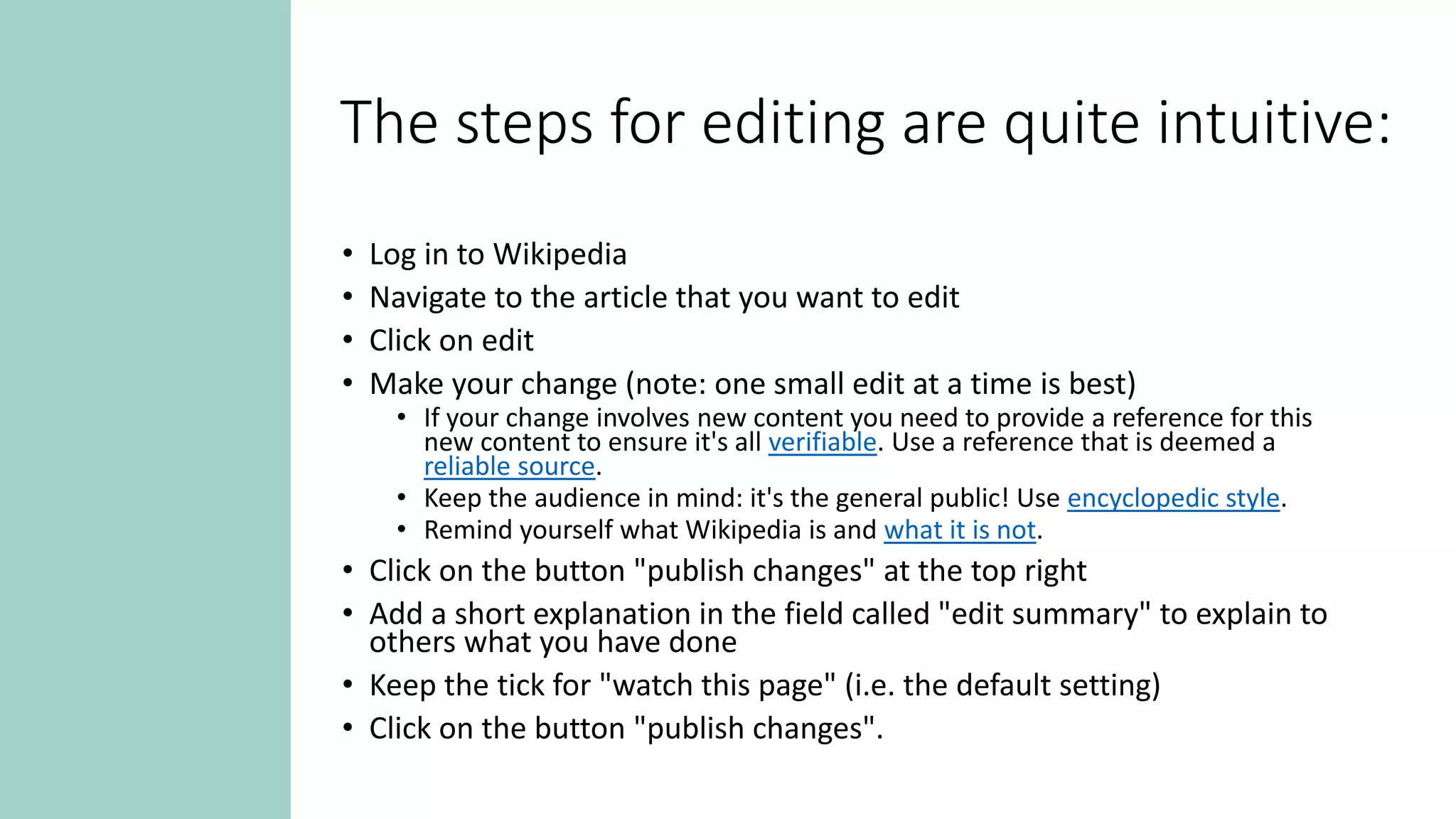 The steps for editing are quite intuitive:
• Log in to Wikipedia
• Navigate to the article that you want to edit
• Click on edit
• Make your change (note: one small edit at a time is best)
• If your change involves new content you need to provide a reference for this
new content to ensure it's all verifiable. Use a reference that is deemed a
reliable source.
• Keep the audience in mind: it's the general public! Use encyclopedic style.
• Remind yourself what Wikipedia is and what it is not.
• Click on the button "publish changes" at the top right
• Add a short explanation in the field called "edit summary" to explain to
others what you have done
• Keep the tick for "watch this page" (i.e. the default setting)
• Click on the button "publish changes".
 