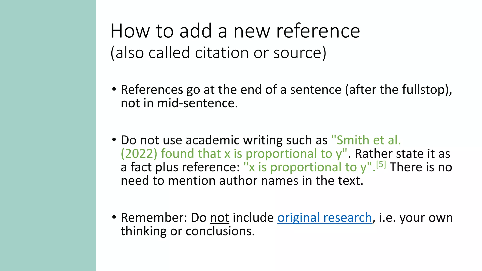 How to add a new reference
(also called citation or source)
• References go at the end of a sentence (after the fullstop),
not in mid-sentence.
• Do not use academic writing such as "Smith et al.
(2022) found that x is proportional to y". Rather state it as
a fact plus reference: "x is proportional to y".[5] There is no
need to mention author names in the text.
• Remember: Do not include original research, i.e. your own
thinking or conclusions.
 
