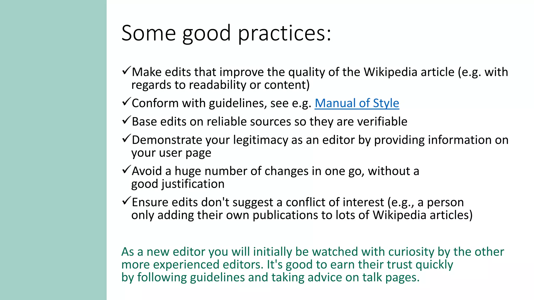 Some good practices:
Make edits that improve the quality of the Wikipedia article (e.g. with
regards to readability or content)
Conform with guidelines, see e.g. Manual of Style
Base edits on reliable sources so they are verifiable
Demonstrate your legitimacy as an editor by providing information on
your user page
Avoid a huge number of changes in one go, without a
good justification
Ensure edits don't suggest a conflict of interest (e.g., a person
only adding their own publications to lots of Wikipedia articles)
As a new editor you will initially be watched with curiosity by the other
more experienced editors. It's good to earn their trust quickly
by following guidelines and taking advice on talk pages.
 