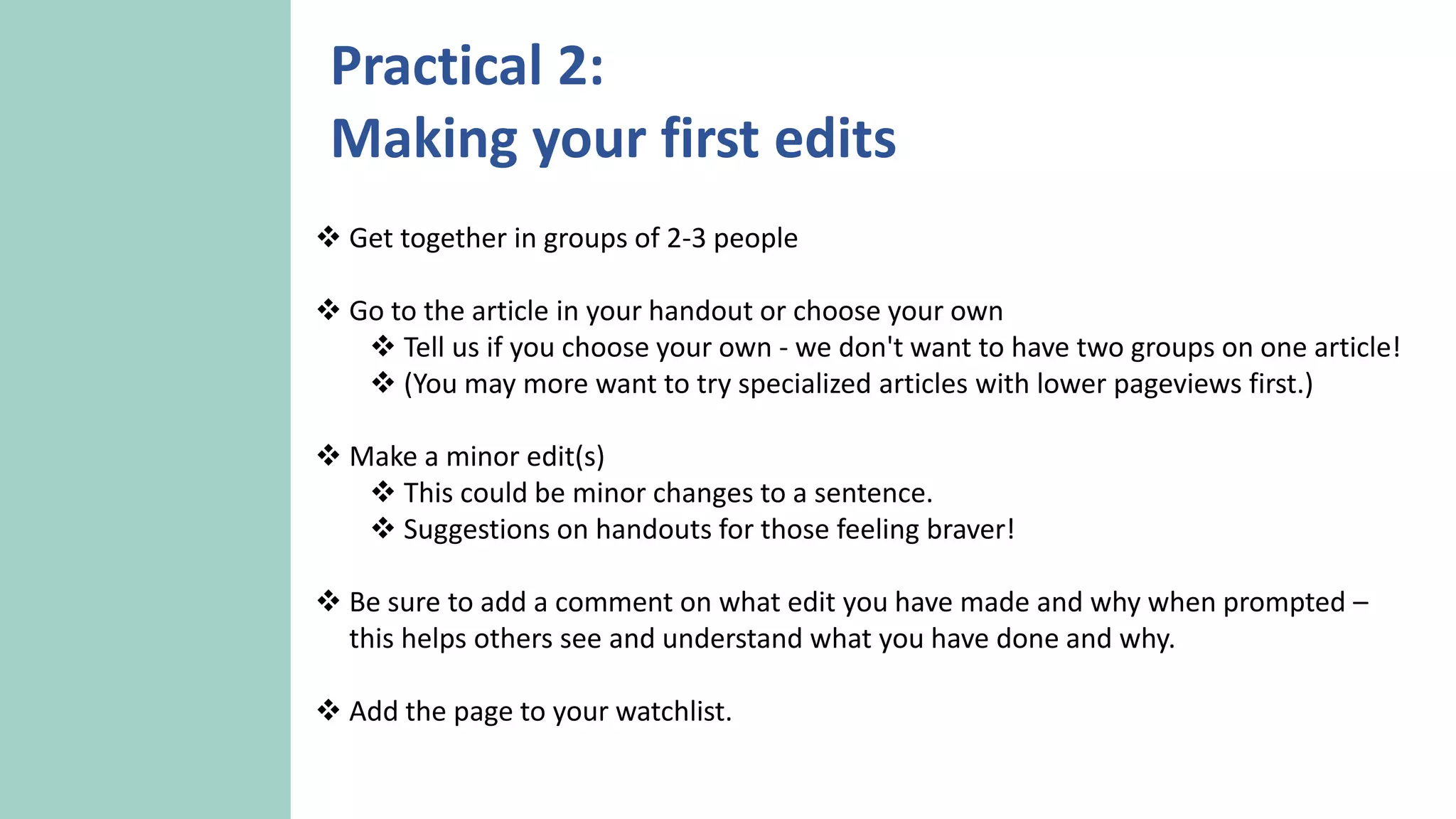  Get together in groups of 2-3 people
 Go to the article in your handout or choose your own
 Tell us if you choose your own - we don't want to have two groups on one article!
 (You may more want to try specialized articles with lower pageviews first.)
 Make a minor edit(s)
 This could be minor changes to a sentence.
 Suggestions on handouts for those feeling braver!
 Be sure to add a comment on what edit you have made and why when prompted –
this helps others see and understand what you have done and why.
 Add the page to your watchlist.
Practical 2:
Making your first edits
 